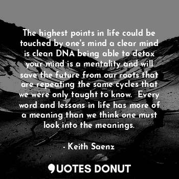 The highest points in life could be touched by one's mind a clear mind is clean DNA being able to detox your mind is a mentality and will save the future from our roots that are repeating the same cycles that we were only taught to know.  Every word and lessons in life has more of a meaning than we think one must look into the meanings.