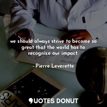 we should always strive to become so great that the world has to recognize our impact.