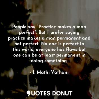 People say “Practice makes a man perfect". But I prefer saying practice makes a man permanent and not perfect. No one is perfect in this world; everyone has flaws but one can be at least permanent in doing something.