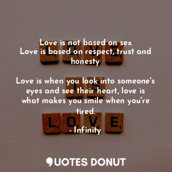 Love is not based on sex
Love is based on respect, trust and honesty

Love is when you look into someone's eyes and see their heart, love is what makes you smile when you're tired.