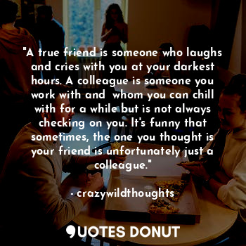 "A true friend is someone who laughs and cries with you at your darkest hours. A colleague is someone you work with and  whom you can chill with for a while but is not always checking on you. It's funny that sometimes, the one you thought is your friend is unfortunately just a colleague."