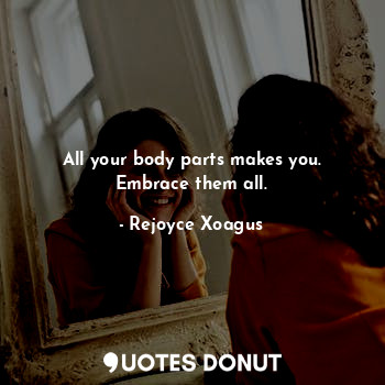All your body parts makes you. Embrace them all.