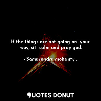 If the things are not going on  your  way, sit  calm and pray god.