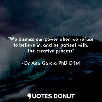 "We dismiss our power when we refuse to believe in, and be patient with, the creative process"