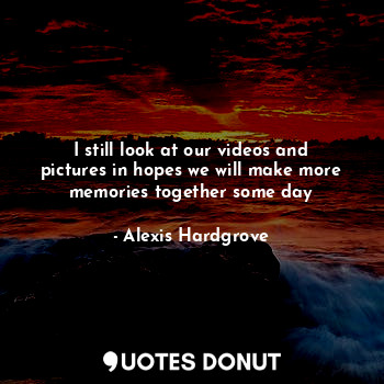 I still look at our videos and pictures in hopes we will make more memories together some day