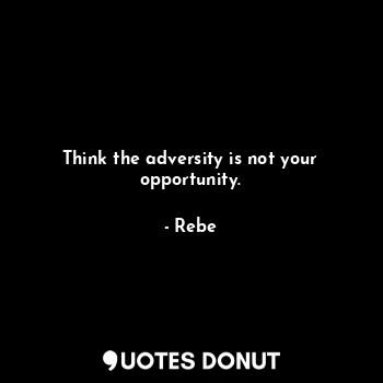 Think the adversity is not your opportunity.
