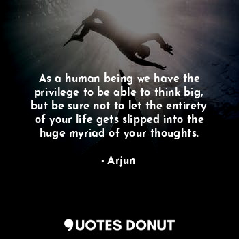 As a human being we have the privilege to be able to think big, but be sure not to let the entirety of your life gets slipped into the huge myriad of your thoughts.