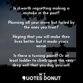Is it worth regretting making a mistake in the past?

Planning all your move but failed by the ones you trust?

Hoping that you will make their lives better but it made yours worse.

Is there a turning point? Or at least ladder to climb upon the very deep well that you dug yourself.