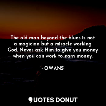 The old man beyond the blues is not a magician but a miracle working God. Never ask Him to give you money when you can work to earn money.