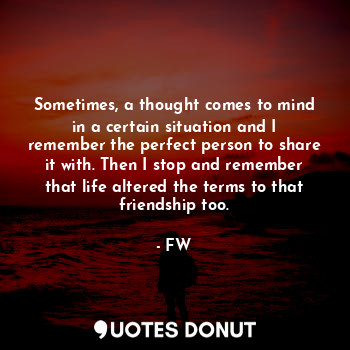 Sometimes, a thought comes to mind in a certain situation and I remember the perfect person to share it with. Then I stop and remember that life altered the terms to that friendship too.
