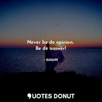 Never be de opinion..
Be de answer!