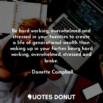 Be hard working, overwhelmed and stressed in your twenties to create a life of generational wealth than waking up in your forties being hard working, overwhelmed, stressed and broke.