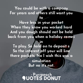 You could be with a company
For years and others still want you to
Have less in your pocket
When they know you worked hard
And you dough should not be held back from you when a holiday comes in
To play. So hold on to deposit s
So the interest off your will line there pockets. No I wish this was a simulation
But no it's not.