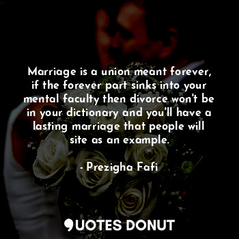 Marriage is a union meant forever, if the forever part sinks into your mental faculty then divorce won't be in your dictionary and you'll have a lasting marriage that people will site as an example.