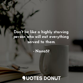 Don't be like a highly starving person who will eat everything served to them.