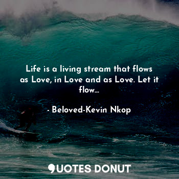 Life is a living stream that flows as Love, in Love and as Love. Let it flow...