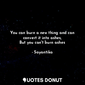 You can burn a new thing and can convert it into ashes,
But you can't burn ashes