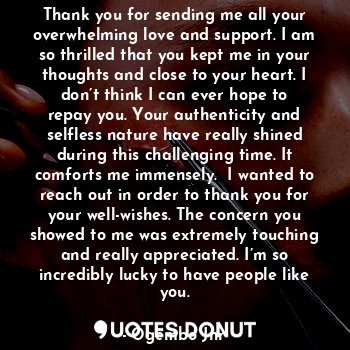 Thank you for sending me all your overwhelming love and support. I am so thrilled that you kept me in your thoughts and close to your heart. I don’t think I can ever hope to repay you. Your authenticity and selfless nature have really shined during this challenging time. It comforts me immensely.  I wanted to reach out in order to thank you for your well-wishes. The concern you showed to me was extremely touching and really appreciated. I’m so incredibly lucky to have people like you.
