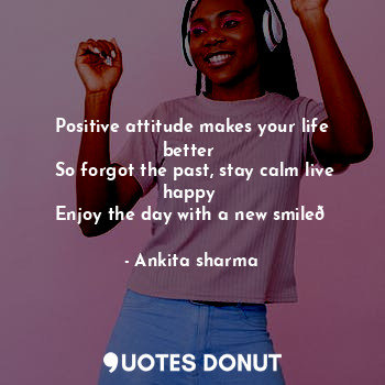 Positive attitude makes your life better 
 So forgot the past, stay calm live happy 
  Enjoy the day with a new smile?