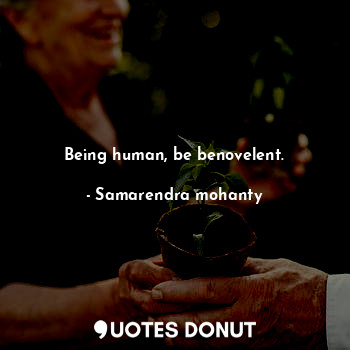 Being human, be benovelent.