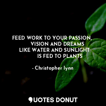 FEED WORK TO YOUR PASSION, 
       VISION AND DREAMS 
   LIKE WATER AND SUNLIGHT 
         IS FED TO PLANTS