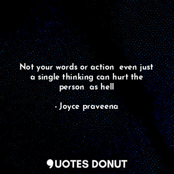 Not your words or action  even just a single thinking can hurt the person  as hell