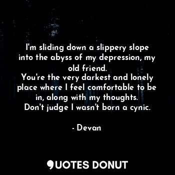 I'm sliding down a slippery slope into the abyss of my depression, my old friend.
You're the very darkest and lonely place where I feel comfortable to be in, along with my thoughts.
Don't judge I wasn't born a cynic.