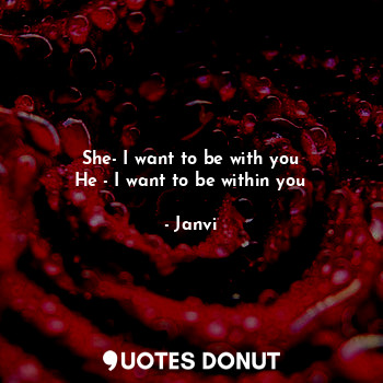 She- I want to be with you
He - I want to be within you