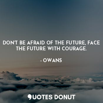 DON'T BE AFRAID OF THE FUTURE, FACE THE FUTURE WITH COURAGE.