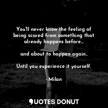 You'll never know the feeling of being scared from something that already happens before...

and about to happen again..

Until you experience it yourself.