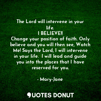 The Lord will intervene in your life.
I BELIEVE!!
Change your position of faith. Only believe and you will then see, Watch Me! Says the Lord, I will intervene in your life.  I will lead and guide you into the places that I have reserved for you.
