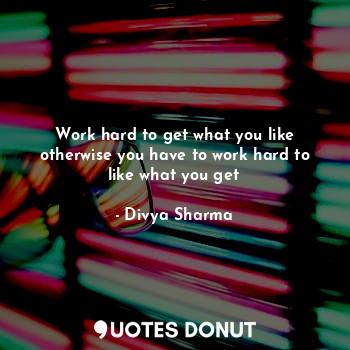 Work hard to get what you like otherwise you have to work hard to like what you get