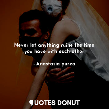 Never let anything ruine the time you have with each other