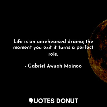 Life is an unrehearsed drama; the moment you exit it turns a perfect role.