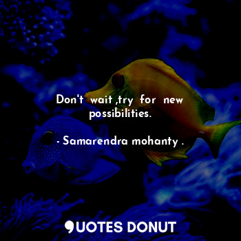 Don't  wait ,try  for  new possibilities.