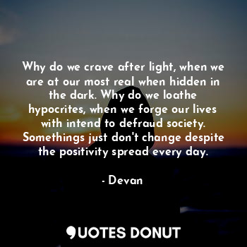 Why do we crave after light, when we are at our most real when hidden in the dark. Why do we loathe hypocrites, when we forge our lives with intend to defraud society. Somethings just don't change despite the positivity spread every day.