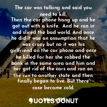 The car was talking and said you need to kill.
Then the car phone hang up and he got out with a knife.  And he ran in and sliced the bad world. And once he did it was an assumption that he was crazy but no it was his girlfriend on the car phone and once he killed for her she robbed the bank in the same area and him and her got rid of the cars and ran on the run to another state and then finally began to live. But there case became cold.