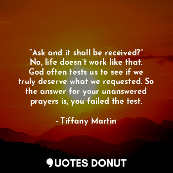 “Ask and it shall be received?” No, life doesn’t work like that. God often tests us to see if we truly deserve what we requested. So the answer for your unanswered prayers is, you failed the test.