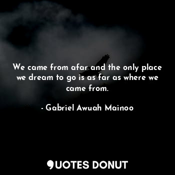 We came from afar and the only place we dream to go is as far as where we came from.