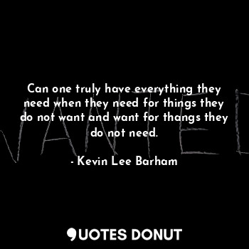 Can one truly have everything they need when they need for things they do not want and want for thangs they do not need.