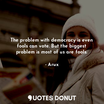 The problem with democracy is even fools can vote. But the biggest problem is most of us are fools.