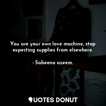 You are your own love machine, stop expecting supplies from elsewhere.