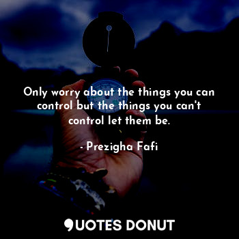 Only worry about the things you can control but the things you can't control let them be.