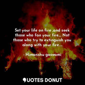 Set your life on fire ,and seek those who fan your fire.... Not those who try to extinguish you along with your fire.....