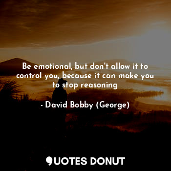 Be emotional, but don't allow it to control you, because it can make you to stop reasoning