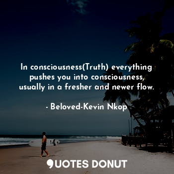 In consciousness(Truth) everything pushes you into consciousness, usually in a fresher and newer flow.
