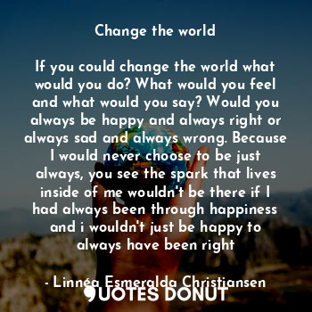 Change the world

If you could change the world what would you do? What would you feel and what would you say? Would you always be happy and always right or always sad and always wrong. Because I would never choose to be just always, you see the spark that lives inside of me wouldn't be there if I had always been through happiness and i wouldn't just be happy to always have been right