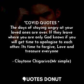 "COVID QUOTES "
The days of staying angry at your loved ones are over. If they leave where you are only God knows if you will get time to apologise to each other. Its time to forgive, Love and treasure everyone