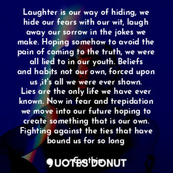 Laughter is our way of hiding, we hide our fears with our wit, laugh away our sorrow in the jokes we make. Hoping somehow to avoid the pain of coming to the truth, we were all lied to in our youth. Beliefs and habits not our own, forced upon us ,it's all we were ever shown. Lies are the only life we have ever known. Now in fear and trepidation we move into our future hoping to create something that is our own. Fighting against the ties that have bound us for so long