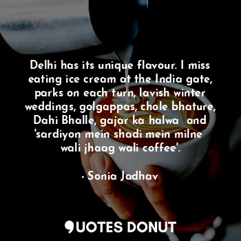 Delhi has its unique flavour. I miss eating ice cream at the India gate, parks on each turn, lavish winter weddings, golgappas, chole bhature, Dahi Bhalle, gajar ka halwa  and 'sardiyon mein shadi mein milne  wali jhaag wali coffee'.